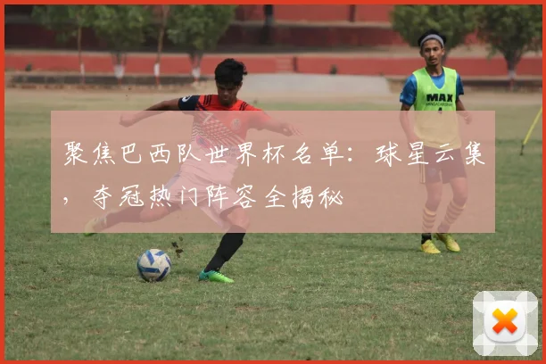 聚焦巴西队世界杯名单：球星云集，夺冠热门阵容全揭秘