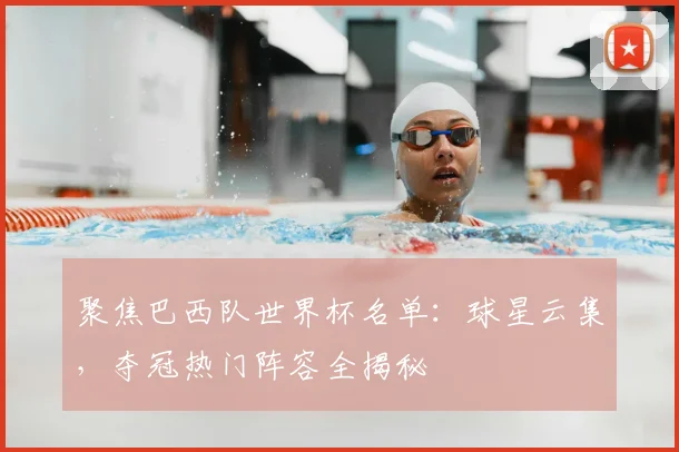 聚焦巴西队世界杯名单：球星云集，夺冠热门阵容全揭秘