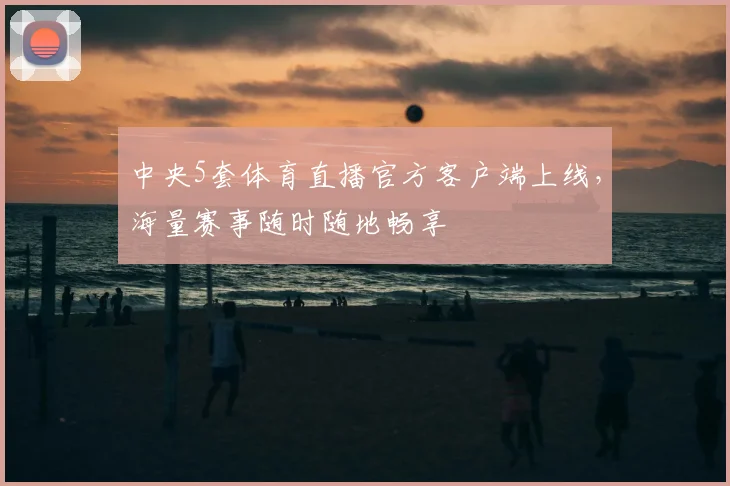 中央5套体育直播官方客户端上线，海量赛事随时随地畅享