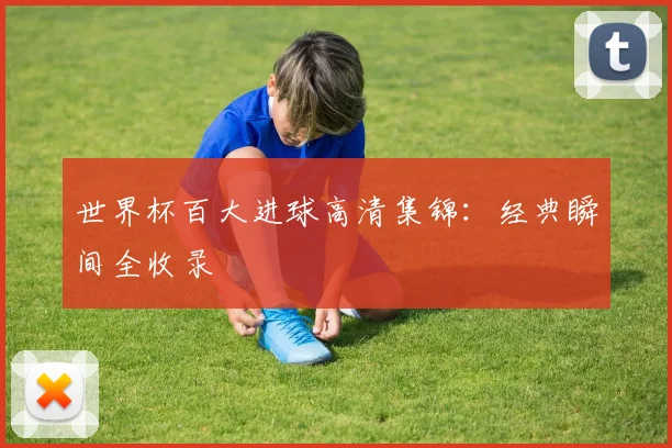 世界杯百大进球高清集锦：经典瞬间全收录
