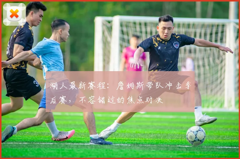 湖人最新赛程：詹姆斯带队冲击季后赛，不容错过的焦点对决