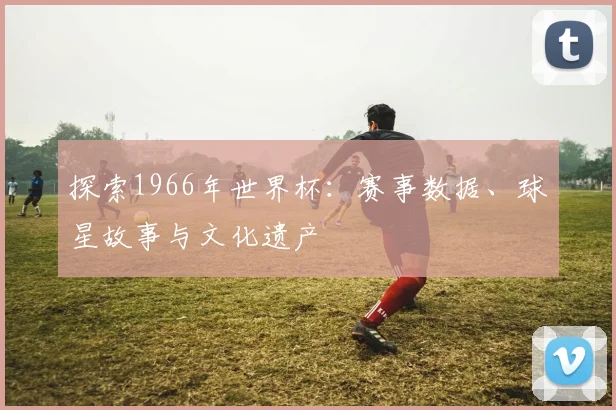 探索1966年世界杯：赛事数据、球星故事与文化遗产