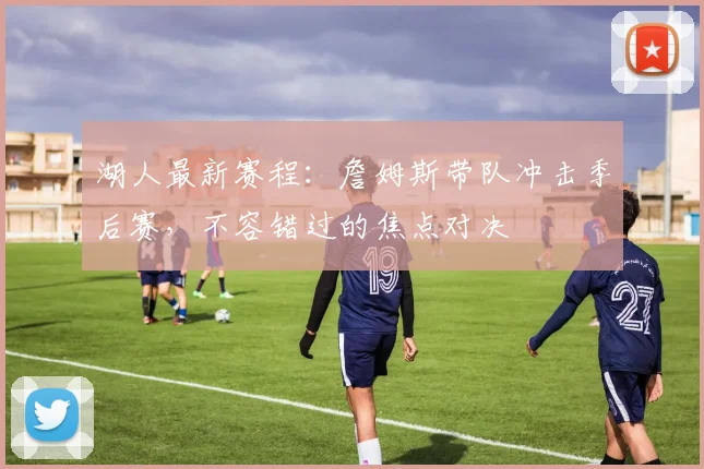 湖人最新赛程：詹姆斯带队冲击季后赛，不容错过的焦点对决