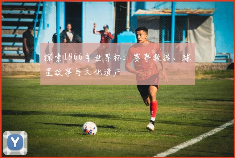探索1966年世界杯：赛事数据、球星故事与文化遗产