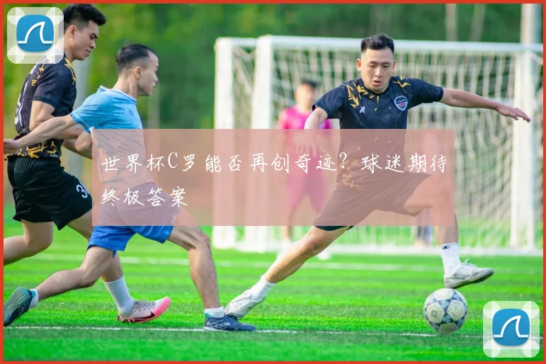 世界杯C罗能否再创奇迹？球迷期待终极答案