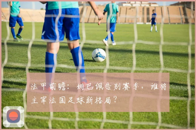 法甲前瞻：姆巴佩告别赛季，谁将主宰法国足球新格局？