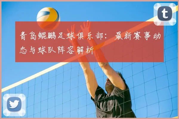 青岛鲲鹏足球俱乐部：最新赛事动态与球队阵容解析